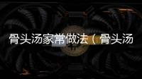 骨頭湯家常做法（骨頭湯家常做法大全）