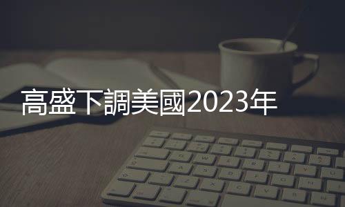 高盛下調(diào)美國(guó)2023年經(jīng)濟(jì)增長(zhǎng)預(yù)期