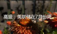 高盛：美聯儲在7月份降息有“充分的理由”