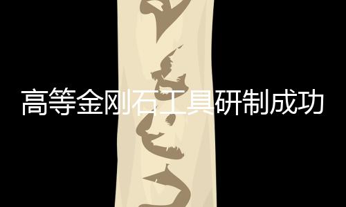 高等金剛石工具研制成功,行業資訊