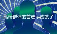 高端群體的首選，成就了高端品牌