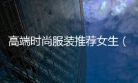 高端時尚服裝推薦女生（高端時尚服裝推薦女生品牌）