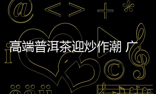 高端普洱茶迎炒作潮 廣東囤茶資金高達百億元
