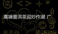 高端普洱茶迎炒作潮 廣東囤茶資金高達百億元