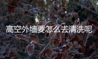 高空外墻要怎么去清洗呢  玻璃幕墻清洗施工怎么做,行業(yè)資訊