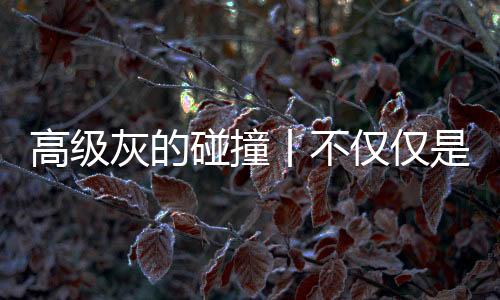 高級灰的碰撞丨不僅僅是一種裝修風格，更是一種生活態(tài)度！