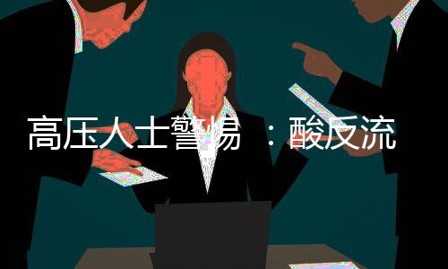 高壓人士警惕 ：酸反流性胃食管病易誤診為心臟病