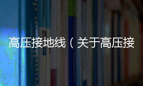 高壓接地線（關(guān)于高壓接地線的基本情況說明介紹）