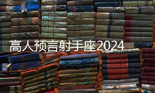 高人預言射手座2024 高人預言射手座2024年