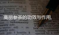 高麗參茶的功效與作用,如何選購(gòu)高麗參茶