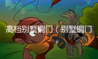 高檔別墅銅門（別墅銅門哪家好）