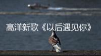 高洋新歌《以后遇見你》初次與大家見面