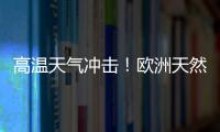 高溫天氣沖擊！歐洲天然氣暴漲逾20%，中國影響幾何？