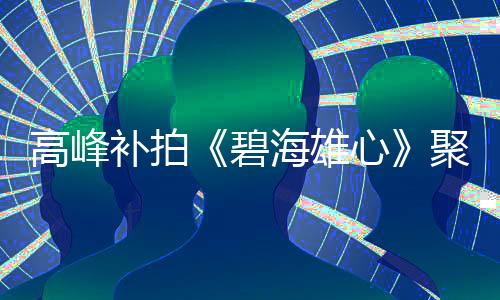 高峰補拍《碧海雄心》聚焦海上救撈定檔央一【娛樂新聞】風尚中國網