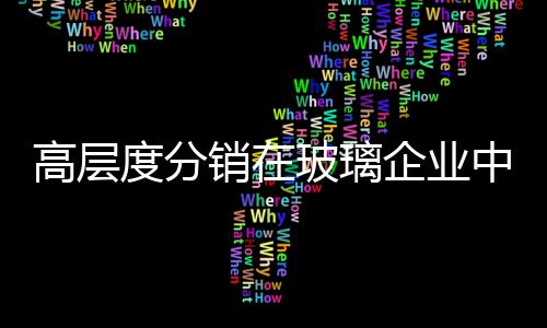高層度分銷在玻璃企業中的應用,行業資訊