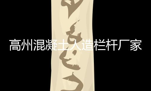 高州混凝土人造欄桿廠家聯系方式