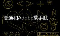 高通和Adobe攜手賦能創作者在驍龍移動、計算和XR終端上釋放創造力