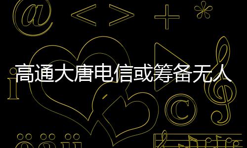 高通大唐電信或籌備無人機合資公司