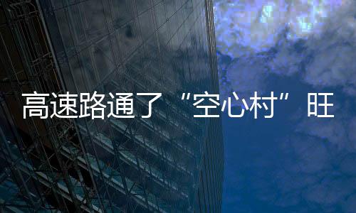 高速路通了“空心村”旺了：近六成村民陸續(xù)返鄉(xiāng)創(chuàng)業(yè)