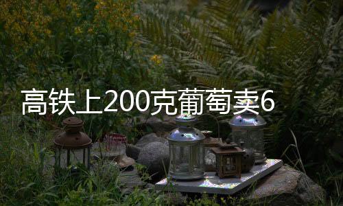 高鐵上200克葡萄賣60元？南寧鐵路回應