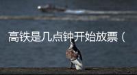高鐵是幾點鐘開始放票（高鐵早上幾點放票）