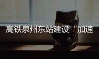 高鐵泉州東站建設“加速度” 臺商區開啟高鐵時代