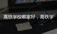 高鐵學校哪家好，高鐵學校哪個好