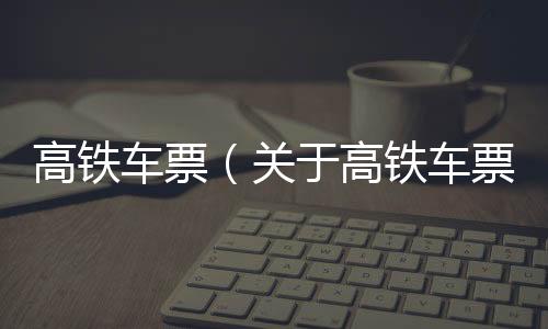 高鐵車票（關于高鐵車票的基本情況說明介紹）