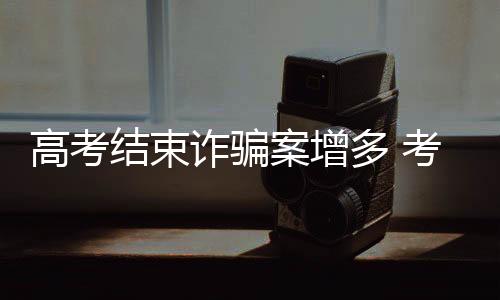 高考結束詐騙案增多 考生和家長小心了！