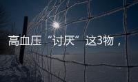 高血壓“討厭”這3物，患者可抓住這點，巧妙食用穩定血壓