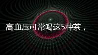 高血壓可常喝這5種茶，降壓效果很好