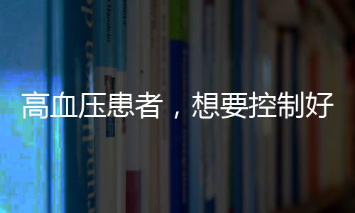 高血壓患者，想要控制好血壓，牢記哪些事，別忽視