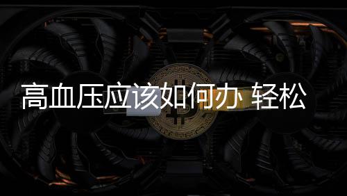高血壓應該如何辦 輕松心態助高血壓更快康復