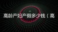 高齡產(chǎn)婦產(chǎn)假多少錢（高齡產(chǎn)婦產(chǎn)假）