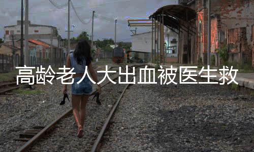 高齡老人大出血被醫生救回一條命