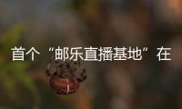 首個(gè)“郵樂(lè)直播基地”在湖南開(kāi)建