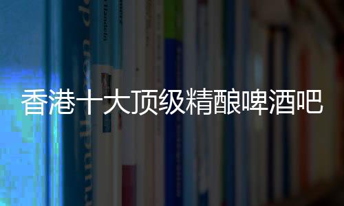 香港十大頂級精釀啤酒吧