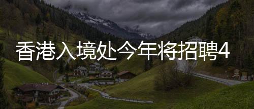 香港入境處今年將招聘400人，較去年減半，希望申請者有正能量