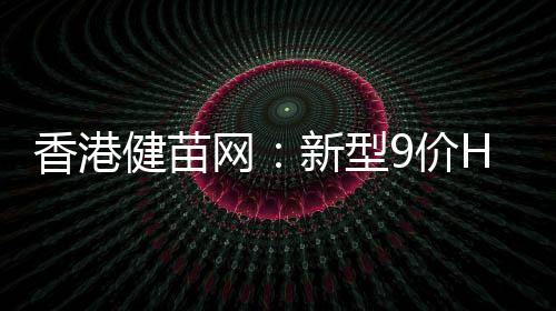 香港健苗網(wǎng)：新型9價(jià)HPV子宮頸癌疫苗【圣誕新年雙鉅惠】