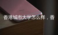 香港城市大學怎么樣，香港城市大學好不好？ 香港城市大學好嗎