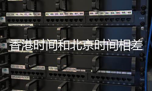 香港時間和北京時間相差多少年（香港時間和北京時間相差多少）
