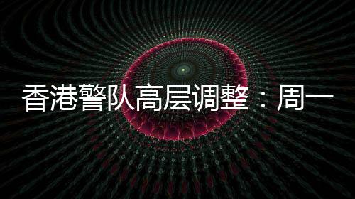香港警隊(duì)高層調(diào)整：周一鳴調(diào)任警務(wù)處副處長