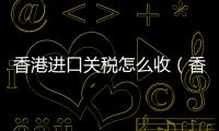 香港進口關稅怎么收（香港進口關稅）