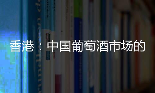 香港：中國葡萄酒市場的突破口？