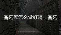 香菇湯怎么做好喝，香菇湯