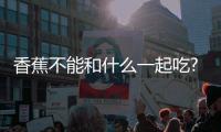 香蕉不能和什么一起吃?盤點7種香蕉同食禁忌(相克食物)