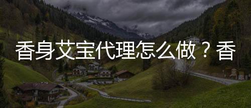 香身艾寶代理怎么做？香身艾寶廠商地址及聯系電話是什么？