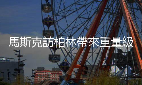 馬斯克訪(fǎng)柏林帶來(lái)重量級(jí)消息：特斯拉平價(jià)小車(chē)將在德國(guó)生產(chǎn)