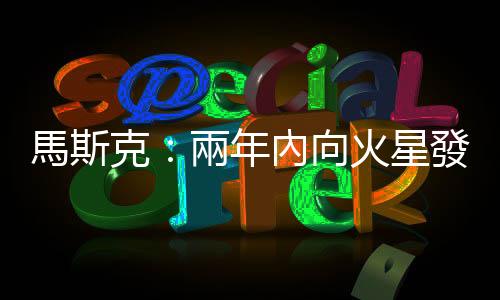 馬斯克：兩年內向火星發射第一艘不載人飛船