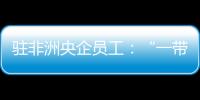 駐非洲央企員工：“一帶一路”建設者也是中非友誼的使者